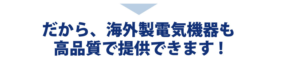 だから、海外製電気機器も高品質で提供できます。